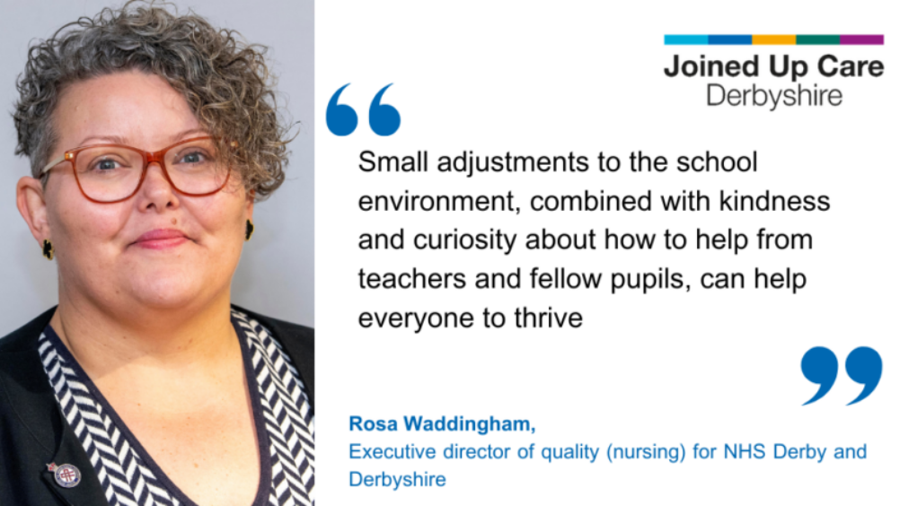 "Small adjustments to the school environment, combined with kindness and curiosity about how to help from teachers and fellow pupils, can help everyone to thrive." Rosa Waddingham, executive director of quality (nursing) for NHS Derby and Derbyshire