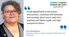 "Small adjustments to the school environment, combined with kindness and curiosity about how to help from teachers and fellow pupils, can help everyone to thrive." Rosa Waddingham, executive director of quality (nursing) for NHS Derby and Derbyshire