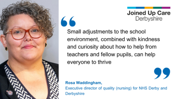 "Small adjustments to the school environment, combined with kindness and curiosity about how to help from teachers and fellow pupils, can help everyone to thrive." Rosa Waddingham, executive director of quality (nursing) for NHS Derby and Derbyshire