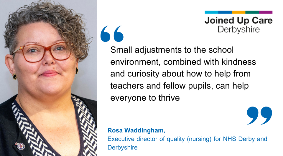 "Small adjustments to the school environment, combined with kindness and curiosity about how to help from teachers and fellow pupils, can help everyone to thrive." Rosa Waddingham, executive director of quality (nursing) for NHS Derby and Derbyshire